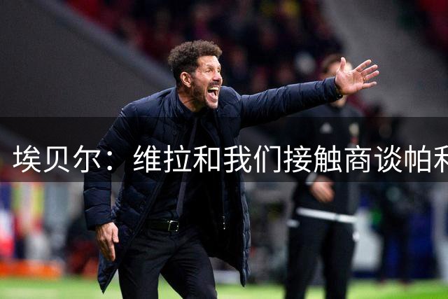 埃贝尔：维拉和我们接触商谈帕利尼亚，但现在还无法达成一致